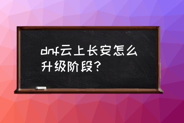 云上长安战未央怎么打出高伤害 dnf云上长安怎么升级阶段？