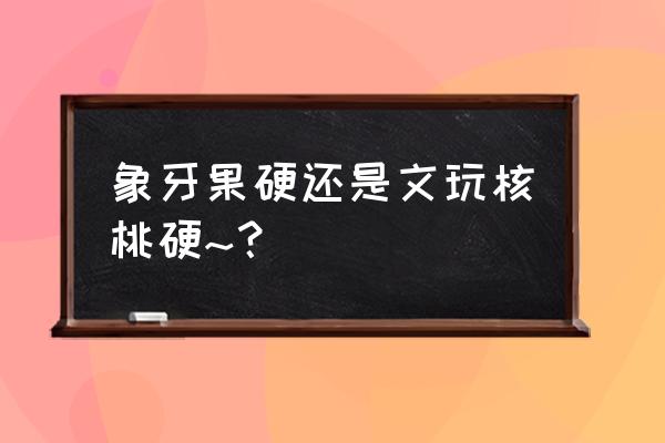 核桃苗硬的好还是软的好 象牙果硬还是文玩核桃硬~？