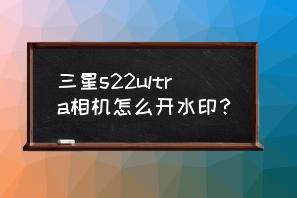 三星手机相机自带水印怎么设置 三星s22ultra相机怎么开水印？