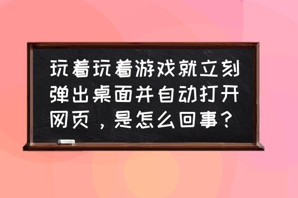 玩网页游戏怎么打不开 玩着玩着游戏就立刻弹出桌面并自动打开网页，是怎么回事？