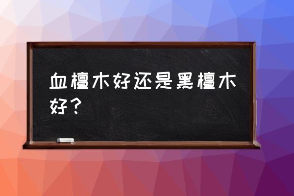 紫光檀和黑檀木有什么区别 血檀木好还是黑檀木好？