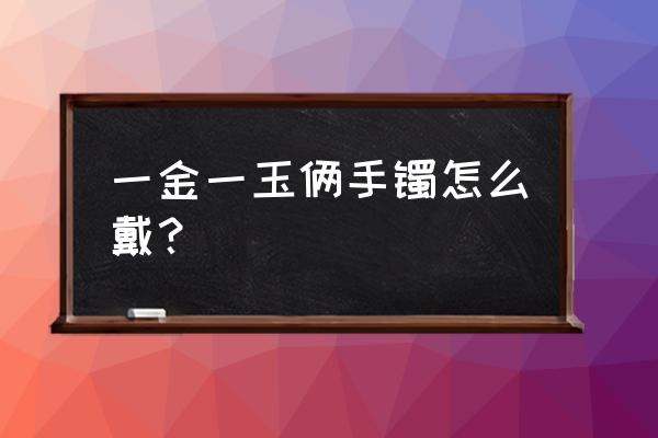 金镯子和玉镯子各戴一手好看吗 一金一玉俩手镯怎么戴？