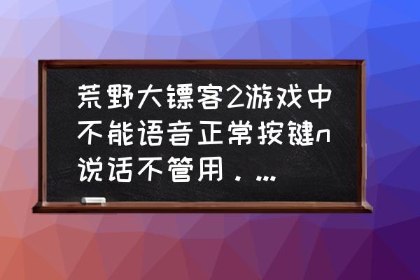 大镖客2 线上怎么说话 荒野大镖客2游戏中不能语音正常按键n说话不管用。QQ语音测试过没问题而且耳机是今天新买的？