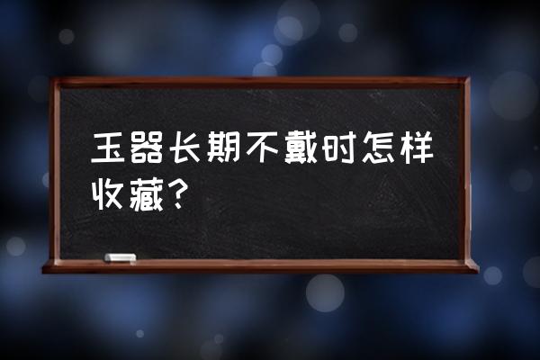 收藏玉器的人必备能力 玉器长期不戴时怎样收藏？