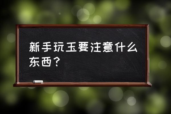 如何挑选属于自己的玉 新手玩玉要注意什么东西？