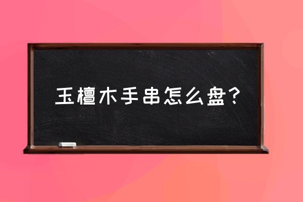 紫檀手串怎么盘才是正确的 玉檀木手串怎么盘？