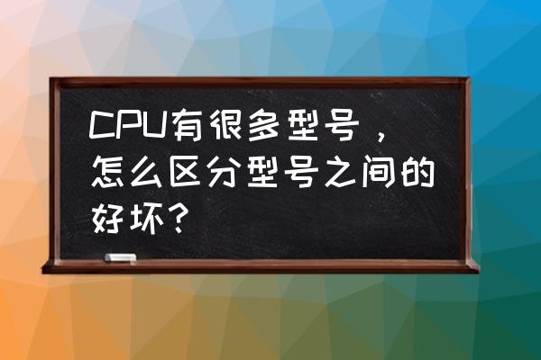 cpu怎么分辨好坏 CPU有很多型号，怎么区分型号之间的好坏？