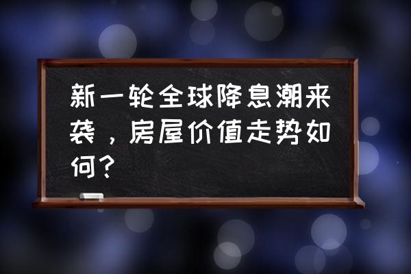 央行降息对老百姓有哪些影响 新一轮全球降息潮来袭，房屋价值走势如何？