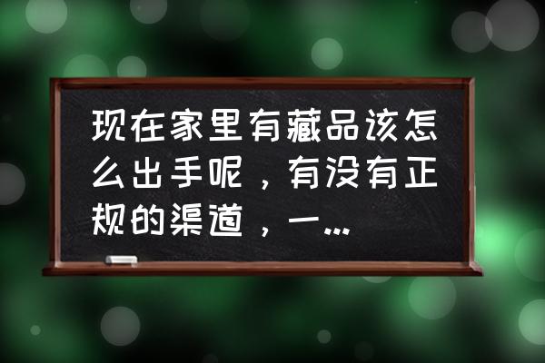 个人藏品怎么出手 现在家里有藏品该怎么出手呢，有没有正规的渠道，一般家庭承受不起拍卖？