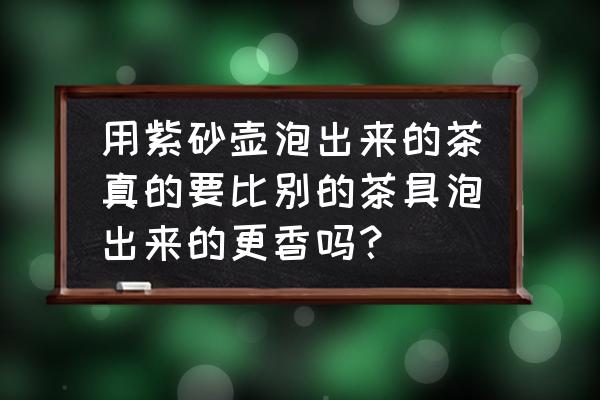 陶瓷茶具上釉和没上釉的哪种好 用紫砂壶泡出来的茶真的要比别的茶具泡出来的更香吗？