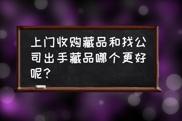 出手藏品到哪里靠谱 上门收购藏品和找公司出手藏品哪个更好呢？