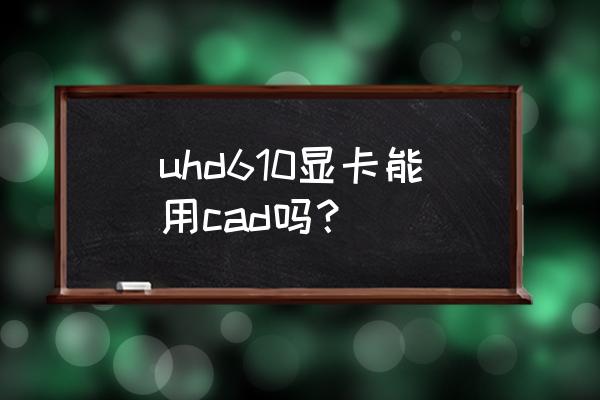 拔掉显卡后运行不了cad2016 uhd610显卡能用cad吗？