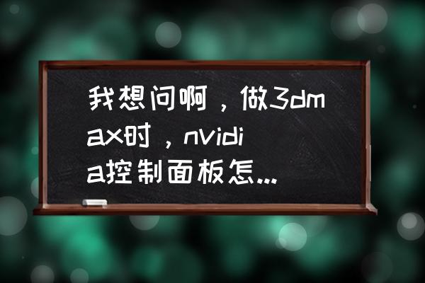 笔记本nvidia显卡最佳设置 我想问啊，做3dmax时，nvidia控制面板怎么设置成高配置才不卡，渲染大图才快呢？