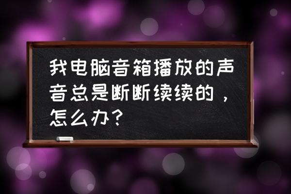 计算机发出的声音判断电脑的故障 我电脑音箱播放的声音总是断断续续的，怎么办？