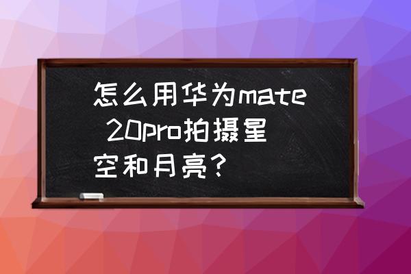 华为mate20pro专业模式怎么拍星空 怎么用华为mate 20pro拍摄星空和月亮？