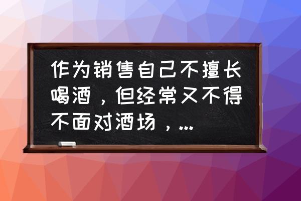 做白酒销售的必备知识 作为销售自己不擅长喝酒，但经常又不得不面对酒场，如何得体应对？