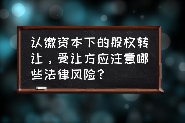 认缴制股权转让政策规定 认缴资本下的股权转让，受让方应注意哪些法律风险？